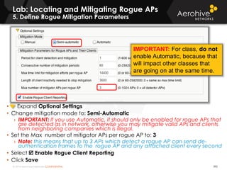 © 2014 Aerohive Networks CONFIDENTIAL
Lab: Locating and Mitigating Rogue APs
5. Define Rogue Mitigation Parameters
392
• Expand Optional Settings
• Change mitigation mode to: Semi-Automatic
› IMPORTANT: If you use Automatic, it should only be enabled for rogue APs that
are detected as in network, otherwise you may mitigate valid APs and clients
from neighboring companies which is illegal.
• Set the Max number of mitigator APs per rogue AP to: 3
› Note: this means that up to 3 APs which detect a rogue AP can send de-
authentication frames to the rogue AP and any attached client every second
• Select  Enable Rogue Client Reporting
• Click Save
IMPORTANT: For class, do not
enable Automatic, because that
will impact other classes that
are going on at the same time.
 
