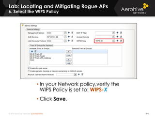 © 2014 Aerohive Networks CONFIDENTIAL
Lab: Locating and Mitigating Rogue APs
6. Select the WIPS Policy
394
• In your Network policy,verify the
WIPS Policy is set to: WIPS-X
• Click Save.
 