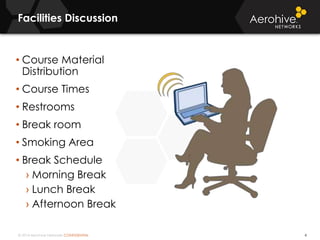 © 2014 Aerohive Networks CONFIDENTIAL
Facilities Discussion
4
• Course Material
Distribution
• Course Times
• Restrooms
• Break room
• Smoking Area
• Break Schedule
› Morning Break
› Lunch Break
› Afternoon Break
 