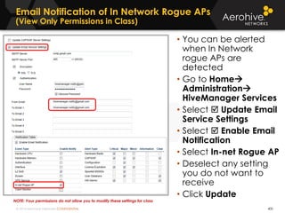 © 2014 Aerohive Networks CONFIDENTIAL
Email Notification of In Network Rogue APs
(View Only Permissions in Class)
400
• You can be alerted
when In Network
rogue APs are
detected
• Go to Home
Administration
HiveManager Services
• Select  Update Email
Service Settings
• Select  Enable Email
Notification
• Select In-net Rogue AP
• Deselect any setting
you do not want to
receive
• Click Update
NOTE: Your permissions do not allow you to modify these settings for class
 