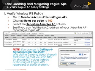 © 2014 Aerohive Networks CONFIDENTIAL
Lab: Locating and Mitigating Rogue Aps
12. Verify Rogue AP Policy Settings
401
1. Verify Wireless IPS Policy
› Go to MonitorAccess PointsRogue APs
› Change Items per page to 100
› Select the Reporting Aerohive AP column
› See if you can find the MAC address of your Aerohive AP
reporting a rogue AP
NOTE: You can go to Settings
Signal Strength Threshold
and define a strong signal strength
RSSI value so that you can filter
on strong RSSI values instead
of showing all Rogue APs
regardless of signal strength.
 