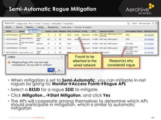 © 2014 Aerohive Networks CONFIDENTIAL
Semi-Automatic Rogue Mitigation
• When mitigation is set to Semi-Automatic, you can mitigate in-net
rogues by going to: MonitorAccess PointsRogue APs
• Select a BSSID for a rogue SSID to mitigate
• Click Mitigation...Start Mitigation, and click Yes
• The APs will cooperate among themselves to determine which APs
should participate in mitigation, which is similar to automatic
mitigation
402
Reason(s) why
considered rogue
Found to be
attached to the
wired network
 
