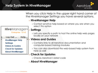 © 2014 Aerohive Networks CONFIDENTIAL
Help System in HiveManager
407
When you click Help in the upper right hand corner of
the HiveManager Settings you have several options.
› HiveManager Help
» Context sensitive help based on where you are when you
select this option
› Settings
» Lets you specify a path to host the online help web pages
locally on your network
› Videos and Guides
» Contains links to all Aerohive documentation and
computer-based training modules
» You can also download the web-based help system from
here as well
› Check for Updates
» Checks Aerohive’s latest code
› About HiveManager
 