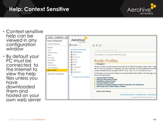 © 2014 Aerohive Networks CONFIDENTIAL
Help: Context Sensitive
408
• Context sensitive
help can be
viewed in any
configuration
window
• By default your
PC must be
connected to
the Internet to
view the help
files unless you
have
downloaded
them and
hosted on your
own web server
 