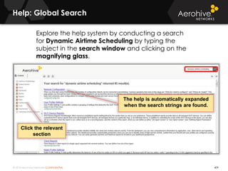© 2014 Aerohive Networks CONFIDENTIAL
Help: Global Search
409
Click the relevant
section
The help is automatically expanded
when the search strings are found.
Explore the help system by conducting a search
for Dynamic Airtime Scheduling by typing the
subject in the search window and clicking on the
magnifying glass.
 