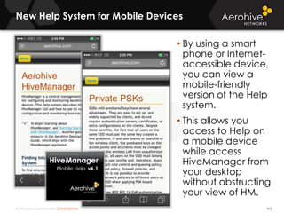 © 2014 Aerohive Networks CONFIDENTIAL
New Help System for Mobile Devices
412
• By using a smart
phone or Internet-
accessible device,
you can view a
mobile-friendly
version of the Help
system.
• This allows you
access to Help on
a mobile device
while access
HiveManager from
your desktop
without obstructing
your view of HM.
 