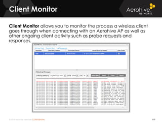 © 2014 Aerohive Networks CONFIDENTIAL 419
Client Monitor allows you to monitor the process a wireless client
goes through when connecting with an Aerohive AP as well as
other ongoing client activity such as probe requests and
responses.
Client Monitor
 