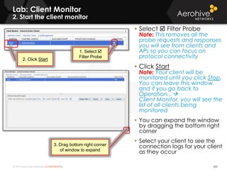 © 2014 Aerohive Networks CONFIDENTIAL
Lab: Client Monitor
2. Start the client monitor
422
• Select  Filter Probe
Note: This removes all the
probe requests and responses
you will see from clients and
APs so you can focus on
protocol connectivity
• Click Start
Note: Your client will be
monitored until you click Stop.
You can leave this window,
and if you go back to
Operation...
Client Monitor, you will see the
list of all clients being
monitored
• You can expand the window
by dragging the bottom right
corner
• Select your client to see the
connection logs for your client
as they occur
1. Select 
Filter Probe
2. Click Start
3. Drag bottom right corner
of window to expand
 