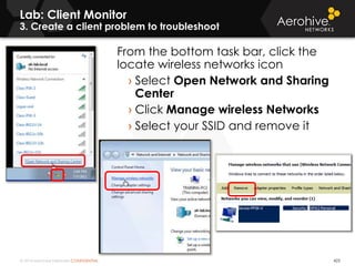 © 2014 Aerohive Networks CONFIDENTIAL
Lab: Client Monitor
3. Create a client problem to troubleshoot
423
From the bottom task bar, click the
locate wireless networks icon
› Select Open Network and Sharing
Center
› Click Manage wireless Networks
› Select your SSID and remove it
 