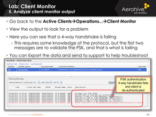 © 2014 Aerohive Networks CONFIDENTIAL
Lab: Client Monitor
5. Analyze client monitor output
425
• Go back to the Active ClientsOperations...Client Monitor
• View the output to look for a problem
• Here you can see that a 4-way handshake is failing
› This requires some knowledge of the protocol, but the first two
messages are to validate the PSK, and that is what is failing
• You can Export the data and send to support to help troubleshoot
PSK authentication
4-way handshake fails
and client is
de-authenticated
 