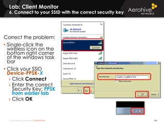 © 2014 Aerohive Networks CONFIDENTIAL
Lab: Client Monitor
6. Connect to your SSID with the correct security key
426
Correct the problem:
• Single-click the
wireless icon on the
bottom right corner
of the windows task
bar
• Click your SSID
Device-PPSK-X
› Click Connect
› Enter the correct
Security Key: PPSK
from earlier lab
› Click OK
 
