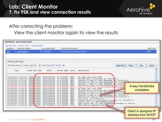 © 2014 Aerohive Networks CONFIDENTIAL
Lab: Client Monitor
7. Fix PSK and view connection results
427
After correcting the problem:
View the client monitor again to view the results
4-way handshake
completes
Client is assigned IP
address from DHCP
 