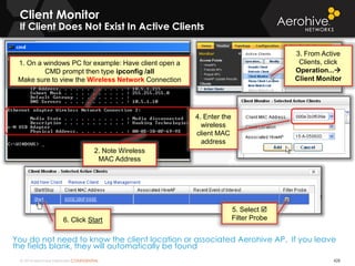 © 2014 Aerohive Networks CONFIDENTIAL
Client Monitor
If Client Does Not Exist In Active Clients
428
You do not need to know the client location or associated Aerohive AP. If you leave
the fields blank, they will automatically be found
2. Note Wireless
MAC Address
1. On a windows PC for example: Have client open a
CMD prompt then type ipconfig /all
Make sure to view the Wireless Network Connection
5. Select 
Filter Probe6. Click Start
3. From Active
Clients, click
Operation...
Client Monitor
4. Enter the
wireless
client MAC
address
 