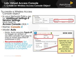 © 2014 Aerohive Networks CONFIDENTIAL
Lab: Virtual Access Console
1. Create an Wireless Access Console Object
431
To create a Wireless Access
Console object
• In your Network Policy go
to: Additional Settings
Service Settings
and next to
Access Console click +
• Name: Console-X
• Mode: Auto
› Note: Auto requires Track-IP
to trigger an action of
access console if access to
one or more specified IP
addresses is lost
› Recommendation: Set
mode to enable during
Aerohive AP installation and
set back to Auto after your
installation is complete.
Optionally you can
specify the MAC
addresses of
permitted
administrators then
deny the rest.
 