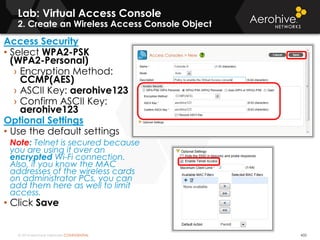 © 2014 Aerohive Networks CONFIDENTIAL
Lab: Virtual Access Console
2. Create an Wireless Access Console Object
432
Access Security
• Select WPA2-PSK
(WPA2-Personal)
› Encryption Method:
CCMP(AES)
› ASCII Key: aerohive123
› Confirm ASCII Key:
aerohive123
Optional Settings
• Use the default settings
Note: Telnet is secured because
you are using it over an
encrypted Wi-Fi connection.
Also, if you know the MAC
addresses of the wireless cards
on administrator PCs, you can
add them here as well to limit
access.
• Click Save
 