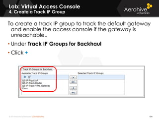 © 2014 Aerohive Networks CONFIDENTIAL
Lab: Virtual Access Console
4. Create a Track IP Group
434
To create a track IP group to track the default gateway
and enable the access console if the gateway is
unreachable..
• Under Track IP Groups for Backhaul
• Click +
 