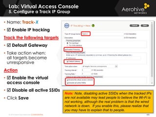 © 2014 Aerohive Networks CONFIDENTIAL
Lab: Virtual Access Console
5. Configure a Track IP Group
435
• Name: Track-X
•  Enable IP tracking
Track the following targets
•  Default Gateway
• Take action when:
all targets become
unresponsive
Action
•  Enable the virtual
access console
•  Disable all active SSIDs
• Click Save
Note: Note, disabling active SSIDs when the tracked IPs
are not available may lead people to believe the Wi-Fi is
not working, although the real problem is that the wired
network is down. If you enable this, please realize that
you may have to explain that to people.
 