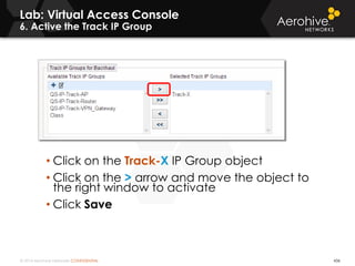 © 2014 Aerohive Networks CONFIDENTIAL
Lab: Virtual Access Console
6. Active the Track IP Group
436
• Click on the Track-X IP Group object
• Click on the > arrow and move the object to
the right window to activate
• Click Save
 
