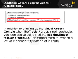 © 2014 Aerohive Networks CONFIDENTIAL
Additional Actions using the Access
Console policy
437
In addition to bringing up the Virtual Access
Console when the Track IP group is not reachable,
you can also select to start the Backhaul(mesh)
failover procedure. This triggers mesh failover on a
loss of IP connectivity instead of link-sate.
 