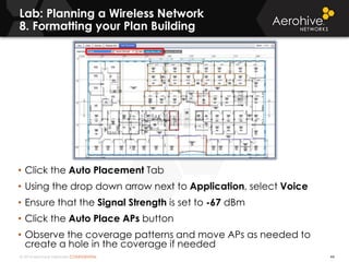 © 2014 Aerohive Networks CONFIDENTIAL
Lab: Planning a Wireless Network
8. Formatting your Plan Building
44
• Click the Auto Placement Tab
• Using the drop down arrow next to Application, select Voice
• Ensure that the Signal Strength is set to -67 dBm
• Click the Auto Place APs button
• Observe the coverage patterns and move APs as needed to
create a hole in the coverage if needed
 