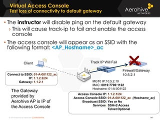 © 2014 Aerohive Networks CONFIDENTIAL
Virtual Access Console
Test loss of connectivity to default gateway
441
• The instructor will disable ping on the default gateway
› This will cause track-ip to fail and enable the access
console
• The access console will appear as an SSID with the
following format: <AP_Hostname>_ac
Access Console IP:
Access Console SSID:
Broadcast SSID:
Services:
1.1.2.1/24
01-A-001122_ac (Hostname_ac)
Yes or No
SSHv2 Access
Telnet Optional
Client
MGT0 IP:10.5.2.10
MAC: 0019:7700:1122
Hostname: 01-A-001122
Firewall/Gateway
10.5.2.1Connect to SSID:
IP:
Gateway:
01-A-001122_ac
1.1.2.2/24
1.1.2.1
The Gateway
provided by
Aerohive AP is IP of
the Access Console
Track IP Will Fail
 