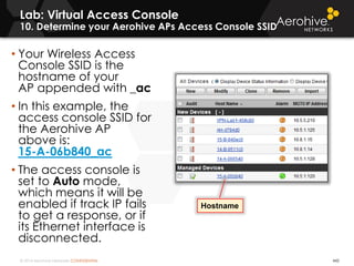 © 2014 Aerohive Networks CONFIDENTIAL
Lab: Virtual Access Console
10. Determine your Aerohive APs Access Console SSID
442
• Your Wireless Access
Console SSID is the
hostname of your
AP appended with _ac
• In this example, the
access console SSID for
the Aerohive AP
above is:
15-A-06b840_ac
• The access console is
set to Auto mode,
which means it will be
enabled if track IP fails
to get a response, or if
its Ethernet interface is
disconnected.
Hostname
 