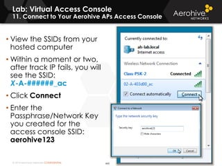 © 2014 Aerohive Networks CONFIDENTIAL
Lab: Virtual Access Console
11. Connect to Your Aerohive APs Access Console
443
• View the SSIDs from your
hosted computer
• Within a moment or two,
after track IP fails, you will
see the SSID:
X-A-######_ac
• Click Connect
• Enter the
Passphrase/Network Key
you created for the
access console SSID:
aerohive123
 