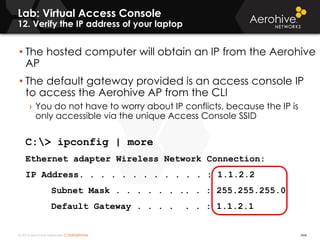 © 2014 Aerohive Networks CONFIDENTIAL
Lab: Virtual Access Console
12. Verify the IP address of your laptop
444
• The hosted computer will obtain an IP from the Aerohive
AP
• The default gateway provided is an access console IP
to access the Aerohive AP from the CLI
› You do not have to worry about IP conflicts, because the IP is
only accessible via the unique Access Console SSID
C:> ipconfig | more
Ethernet adapter Wireless Network Connection:
IP Address. . . . . . . . . . . . : 1.1.2.2
Subnet Mask . . . . . . .. . : 255.255.255.0
Default Gateway . . . . . . : 1.1.2.1
 