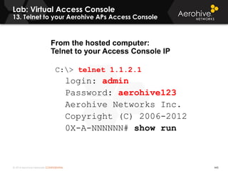 © 2014 Aerohive Networks CONFIDENTIAL
Lab: Virtual Access Console
13. Telnet to your Aerohive APs Access Console
445
From the hosted computer:
Telnet to your Access Console IP
C:> telnet 1.1.2.1
login: admin
Password: aerohive123
Aerohive Networks Inc.
Copyright (C) 2006-2012
0X-A-NNNNNN# show run
 