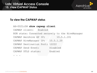 © 2014 Aerohive Networks CONFIDENTIAL
Lab: Virtual Access Console
15. View CAPWAP Status
To view the CAPWAP status
AH-0021c0# show capwap client
CAPWAP client: Enabled
RUN state: Connected securely to the HiveManager
CAPWAP Aerohive AP IP: 10.5.1.101
CAPWAP HiveManager IP: 10.5.1.20
CAPWAP Destination Port: 12222
CAPWAP Send Event: Disabled
CAPWAP DTLS status: Enabled
. . .
448
Notes Below
 