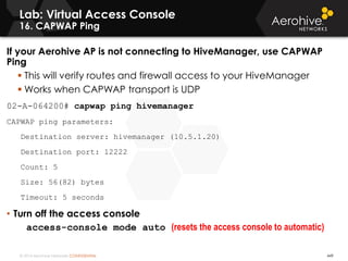 © 2014 Aerohive Networks CONFIDENTIAL
Lab: Virtual Access Console
16. CAPWAP Ping
If your Aerohive AP is not connecting to HiveManager, use CAPWAP
Ping
 This will verify routes and firewall access to your HiveManager
 Works when CAPWAP transport is UDP
02-A-064200# capwap ping hivemanager
CAPWAP ping parameters:
Destination server: hivemanager (10.5.1.20)
Destination port: 12222
Count: 5
Size: 56(82) bytes
Timeout: 5 seconds
• Turn off the access console
access-console mode auto (resets the access console to automatic)
449
 