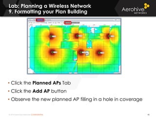 © 2014 Aerohive Networks CONFIDENTIAL
Lab: Planning a Wireless Network
9. Formatting your Plan Building
45
• Click the Planned APs Tab
• Click the Add AP button
• Observe the new planned AP filling in a hole in coverage
 