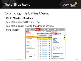 © 2014 Aerohive Networks CONFIDENTIAL
The Utilities Menu
451
To bring up the Utilities Menu:
• Go to Monitor Devices
• Select the desired Device Type
• Select the box  next to the desired Device
• Click Utilities
 
