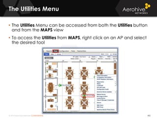 © 2014 Aerohive Networks CONFIDENTIAL 452
• The Utilities Menu can be accessed from both the Utilities button
and from the MAPS view
• To access the Utilities from MAPS, right click on an AP and select
the desired tool
The Utilities Menu
 