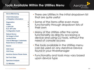 © 2014 Aerohive Networks CONFIDENTIAL
Tools Available Within the Utilities Menu
453
• There are Utilities in the initial dropdown list
that are quite useful
• Some of the items offer even more
functionality through dropdown lists of
their own
• Many of the Utilities offer the same
functionality as directly accessing a
device and using CLI tools, without the
need of console access
• The tools available in the Utilities menu
can be used on any Aerohive Device
found in your HiveManager
• Functionality and tools may vary based
upon device type
 
