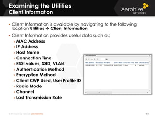 © 2014 Aerohive Networks CONFIDENTIAL
Examining the Utilities
Client Information
454
• Client Information is available by navigating to the following
location Utilities  Client Information
• Client Information provides useful data such as:
› MAC Address
› IP Address
› Host Name
› Connection Time
› RSSI values, SSID, VLAN
› Authentication Method
› Encryption Method
› Client CWP Used, User Profile ID
› Radio Mode
› Channel
› Last Transmission Rate
 