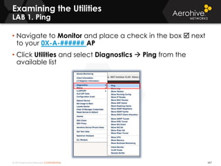 © 2014 Aerohive Networks CONFIDENTIAL 457
• Navigate to Monitor and place a check in the box  next
to your 0X-A-###### AP
• Click Utilities and select Diagnostics  Ping from the
available list
Examining the Utilities
LAB 1. Ping
 