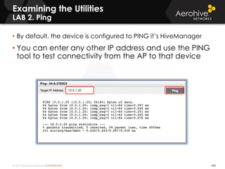 © 2014 Aerohive Networks CONFIDENTIAL 458
• By default, the device is configured to PING it’s HiveManager
• You can enter any other IP address and use the PING
tool to test connectivity from the AP to that device
Examining the Utilities
LAB 2. Ping
 