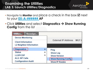 © 2014 Aerohive Networks CONFIDENTIAL 459
• Navigate to Monitor and place a check in the box  next
to your 0X-A-###### AP
• Click Utilities and select Diagnostics  Show Running
Config from the list
Examining the Utilities
LAB 3. Launch Utilities/Diagnostics
 