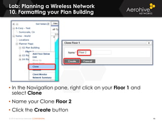 © 2014 Aerohive Networks CONFIDENTIAL
Lab: Planning a Wireless Network
10. Formatting your Plan Building
46
• In the Navigation pane, right click on your Floor 1 and
select Clone
• Name your Clone Floor 2
• Click the Create button
 