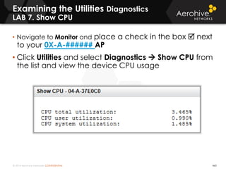 © 2014 Aerohive Networks CONFIDENTIAL 463
Examining the Utilities Diagnostics
LAB 7. Show CPU
• Navigate to Monitor and place a check in the box  next
to your 0X-A-###### AP
• Click Utilities and select Diagnostics  Show CPU from
the list and view the device CPU usage
 