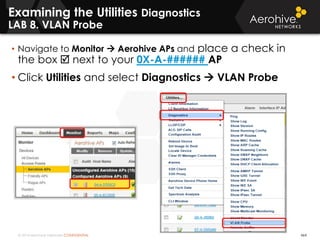 © 2014 Aerohive Networks CONFIDENTIAL 464
Examining the Utilities Diagnostics
LAB 8. VLAN Probe
• Navigate to Monitor  Aerohive APs and place a check in
the box  next to your 0X-A-###### AP
• Click Utilities and select Diagnostics  VLAN Probe
 