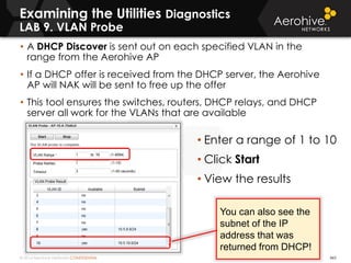 © 2014 Aerohive Networks CONFIDENTIAL
Copyright ©2011
• A DHCP Discover is sent out on each specified VLAN in the
range from the Aerohive AP
• If a DHCP offer is received from the DHCP server, the Aerohive
AP will NAK will be sent to free up the offer
• This tool ensures the switches, routers, DHCP relays, and DHCP
server all work for the VLANs that are available
• Enter a range of 1 to 10
• Click Start
• View the results
465
You can also see the
subnet of the IP
address that was
returned from DHCP!
Examining the Utilities Diagnostics
LAB 9. VLAN Probe
 