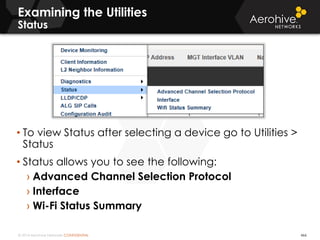 © 2014 Aerohive Networks CONFIDENTIAL 466
• To view Status after selecting a device go to Utilities >
Status
• Status allows you to see the following:
› Advanced Channel Selection Protocol
› Interface
› Wi-Fi Status Summary
Examining the Utilities
Status
 