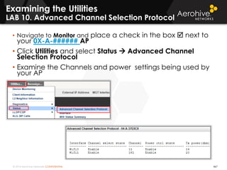 © 2014 Aerohive Networks CONFIDENTIAL 467
Examining the Utilities
LAB 10. Advanced Channel Selection Protocol
• Navigate to Monitor and place a check in the box  next to
your 0X-A-###### AP
• Click Utilities and select Status  Advanced Channel
Selection Protocol
• Examine the Channels and power settings being used by
your AP
 