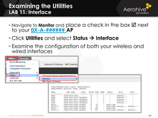© 2014 Aerohive Networks CONFIDENTIAL 468
Examining the Utilities
LAB 11. Interface
• Navigate to Monitor and place a check in the box  next
to your 0X-A-###### AP
• Click Utilities and select Status  Interface
• Examine the configuration of both your wireless and
wired interfaces
 
