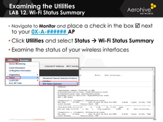 © 2014 Aerohive Networks CONFIDENTIAL 469
Examining the Utilities
LAB 12. Wi-Fi Status Summary
• Navigate to Monitor and place a check in the box  next
to your 0X-A-###### AP
• Click Utilities and select Status  Wi-Fi Status Summary
• Examine the status of your wireless interfaces
 