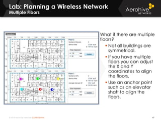 © 2014 Aerohive Networks CONFIDENTIAL
Lab: Planning a Wireless Network
Multiple Floors
47
What if there are multiple
floors?
 Not all buildings are
symmetrical.
 If you have multiple
floors you can adjust
the X and Y
coordinates to align
the floors.
 Use an anchor point
such as an elevator
shaft to align the
floors.
 