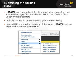 © 2014 Aerohive Networks CONFIDENTIAL 470
• LLDP/CDP can be enabled to allow your device to collect and
transmit Link Layer Discovery Protocol data and Collect Cisco
Discovery Protocol data
• Typically this would be enabled via your Network Policy
• Here in Utilities you will have many of the same LLDP/CDP options
expected to be found in the CLI
Examining the Utilities
Status
 