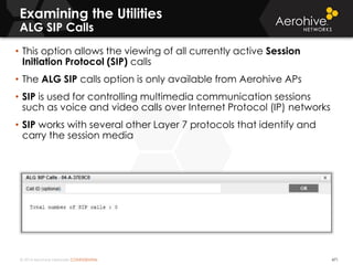 © 2014 Aerohive Networks CONFIDENTIAL 471
• This option allows the viewing of all currently active Session
Initiation Protocol (SIP) calls
• The ALG SIP calls option is only available from Aerohive APs
• SIP is used for controlling multimedia communication sessions
such as voice and video calls over Internet Protocol (IP) networks
• SIP works with several other Layer 7 protocols that identify and
carry the session media
Examining the Utilities
ALG SIP Calls
 